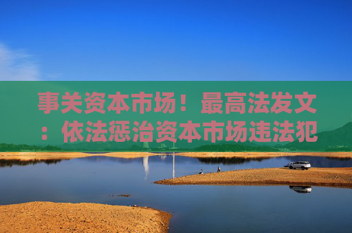 事关资本市场！最高法发文：依法惩治资本市场违法犯罪行为 完善法治化营商环境司法保障机制