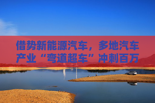 借势新能源汽车，多地汽车产业“弯道超车”冲刺百万产量