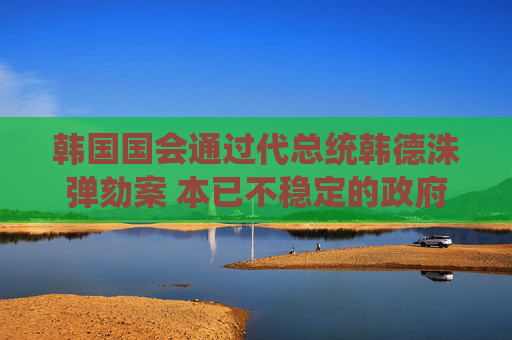 韩国国会通过代总统韩德洙弹劾案 本已不稳定的政府再遭一击