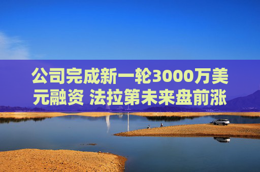 公司完成新一轮3000万美元融资 法拉第未来盘前涨6%