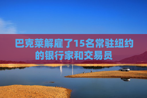 巴克莱解雇了15名常驻纽约的银行家和交易员