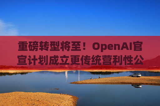 重磅转型将至！OpenAI官宣计划成立更传统营利性公司，称需要“超出我们想象的”筹资