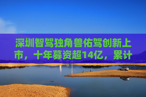 深圳智驾独角兽佑驾创新上市，十年募资超14亿，累计亏损6.8亿元