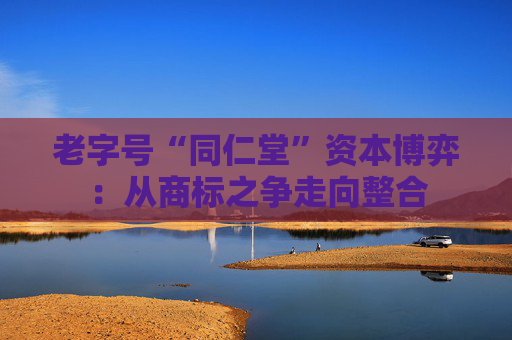 老字号“同仁堂”资本博弈：从商标之争走向整合