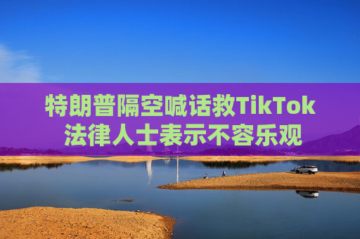 特朗普隔空喊话救TikTok 法律人士表示不容乐观