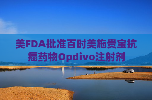 美FDA批准百时美施贵宝抗癌药物Opdivo注射剂