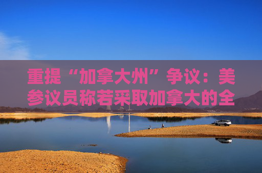 重提“加拿大州”争议：美参议员称若采取加拿大的全民医保 就支持特朗普想法