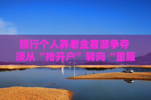 银行个人养老金客源争夺 须从“抢开户”转向“重服务”