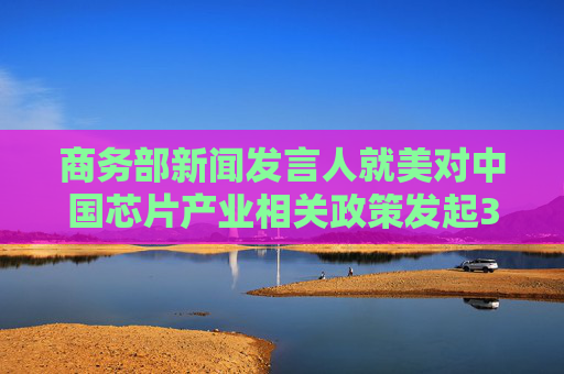 商务部新闻发言人就美对中国芯片产业相关政策发起301调查发表谈话