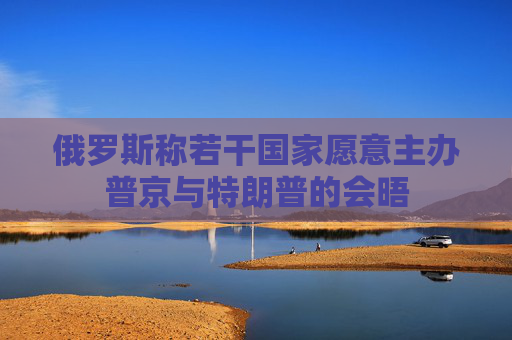 俄罗斯称若干国家愿意主办普京与特朗普的会晤
