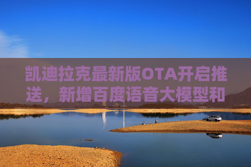 凯迪拉克最新版OTA开启推送，新增百度语音大模型和QQ音乐等应用