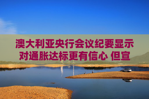 澳大利亚央行会议纪要显示对通胀达标更有信心 但宣布胜利还为时过早