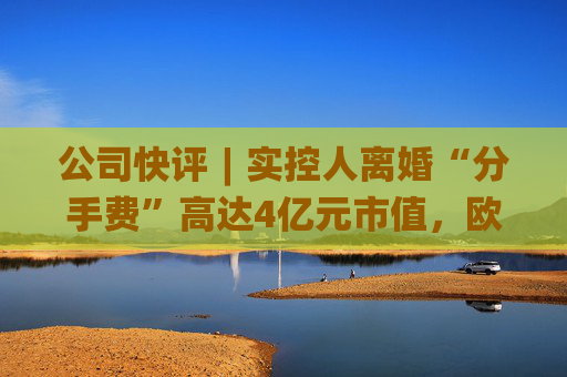 公司快评︱实控人离婚“分手费”高达4亿元市值，欧陆通应采取措施维护公司稳定发展