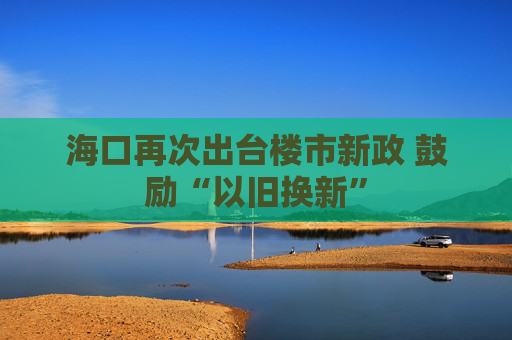 海口再次出台楼市新政 鼓励“以旧换新”