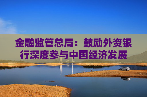 金融监管总局：鼓励外资银行深度参与中国经济发展