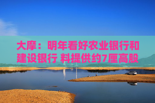 大摩：明年看好农业银行和建设银行 料提供约7厘高股息率