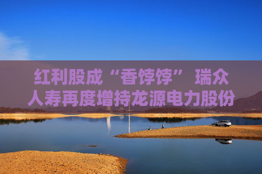 红利股成“香饽饽” 瑞众人寿再度增持龙源电力股份比例达1%