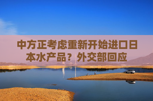 中方正考虑重新开始进口日本水产品？外交部回应