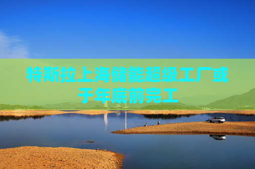 特斯拉上海储能超级工厂或于年底前完工