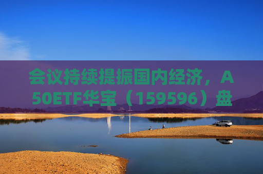 会议持续提振国内经济，A50ETF华宝（159596）盘中震荡迎布局窗口
