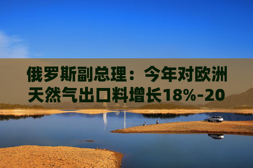俄罗斯副总理：今年对欧洲天然气出口料增长18%-20%