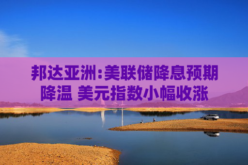 邦达亚洲:美联储降息预期降温 美元指数小幅收涨