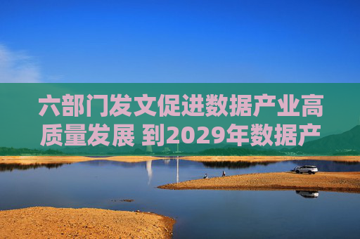 六部门发文促进数据产业高质量发展 到2029年数据产业规模年均复合增长率超过15%