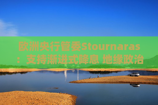 欧洲央行管委Stournaras：支持渐进式降息 地缘政治风险或将破坏全球经济增长