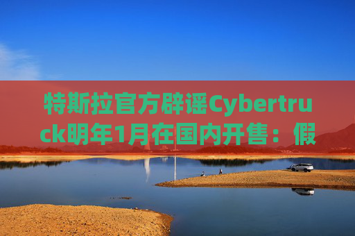 特斯拉官方辟谣Cybertruck明年1月在国内开售：假消息