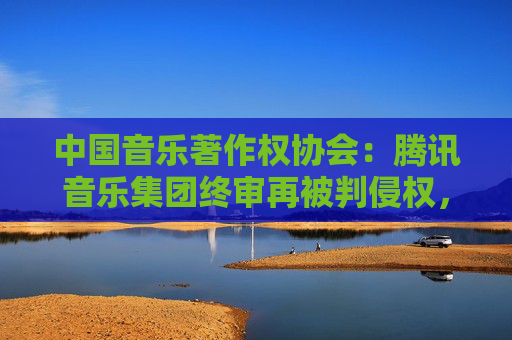 中国音乐著作权协会：腾讯音乐集团终审再被判侵权，赔偿经济损失共计近22万元
