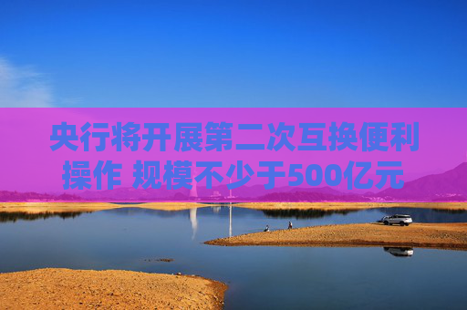 央行将开展第二次互换便利操作 规模不少于500亿元