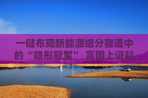一键布局新能源细分赛道中的“隐形冠军” 富国上证科创板新能源ETF即将发行