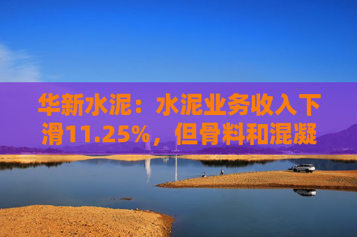 华新水泥：水泥业务收入下滑11.25%，但骨料和混凝土业务分别增长41.60%和34.25%