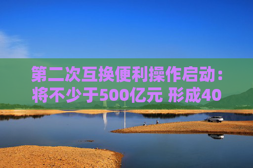 第二次互换便利操作启动：将不少于500亿元 形成40家备选机构池