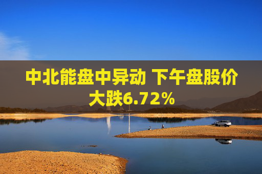 中北能盘中异动 下午盘股价大跌6.72%
