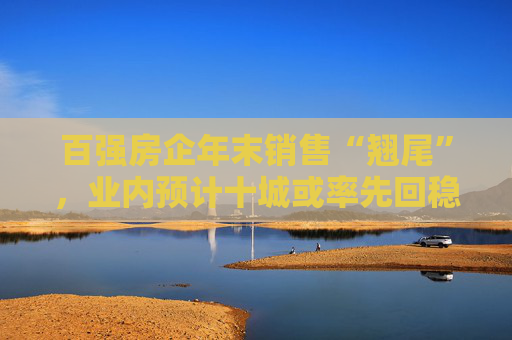 百强房企年末销售“翘尾”，业内预计十城或率先回稳