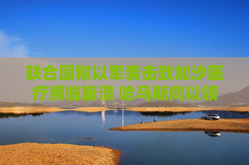 联合国称以军袭击致加沙医疗濒临崩溃 哈马斯向以领土发射火箭弹