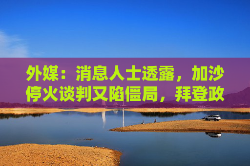 外媒：消息人士透露，加沙停火谈判又陷僵局，拜登政府任期结束前不太可能达成任何协议