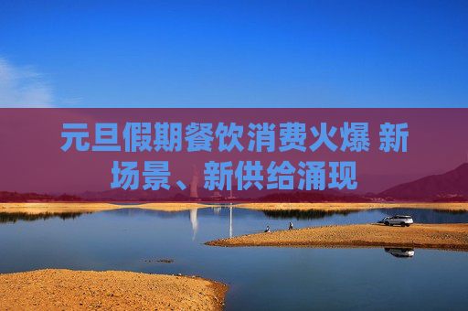 元旦假期餐饮消费火爆 新场景、新供给涌现