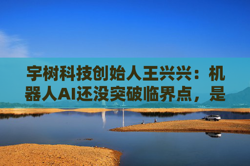 宇树科技创始人王兴兴：机器人AI还没突破临界点，是当前最大瓶颈