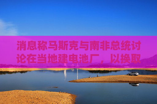 消息称马斯克与南非总统讨论在当地建电池厂，以换取星链准入