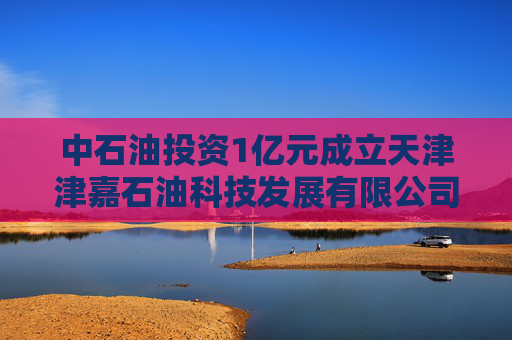 中石油投资1亿元成立天津津嘉石油科技发展有限公司