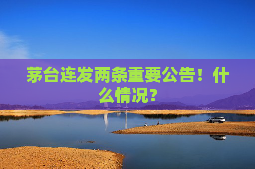 茅台连发两条重要公告！什么情况？