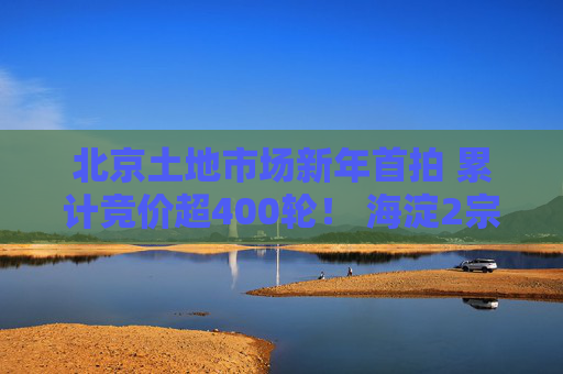 北京土地市场新年首拍 累计竞价超400轮！ 海淀2宗宅地揽金近182亿元！｜一探