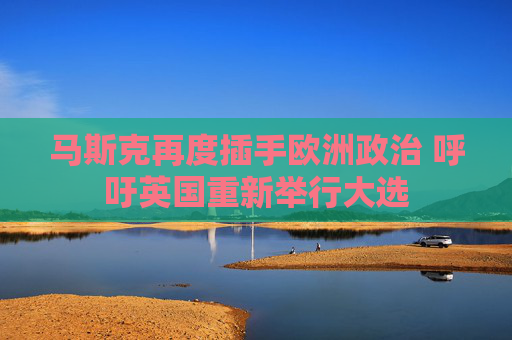 马斯克再度插手欧洲政治 呼吁英国重新举行大选