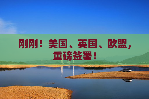 刚刚！美国、英国、欧盟，重磅签署！