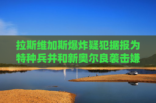 拉斯维加斯爆炸疑犯据报为特种兵并和新奥尔良袭击嫌凶服役于同一基地