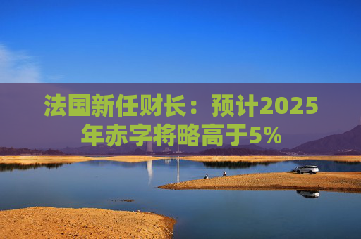 法国新任财长：预计2025年赤字将略高于5%