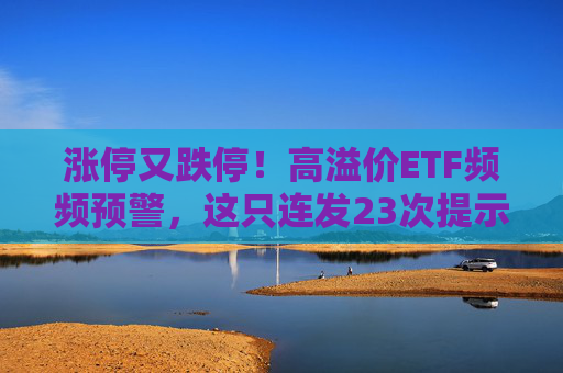 涨停又跌停！高溢价ETF频频预警，这只连发23次提示