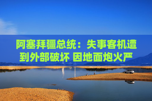 阿塞拜疆总统：失事客机遭到外部破坏 因地面炮火严重受损